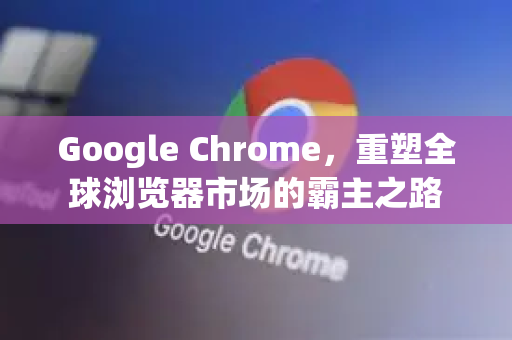 Google Chrome，重塑全球浏览器市场的霸主之路