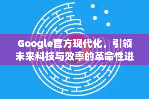 Google官方现代化，引领未来科技与效率的革命性进程