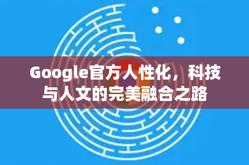 Google官方人性化，科技与人文的完美融合之路