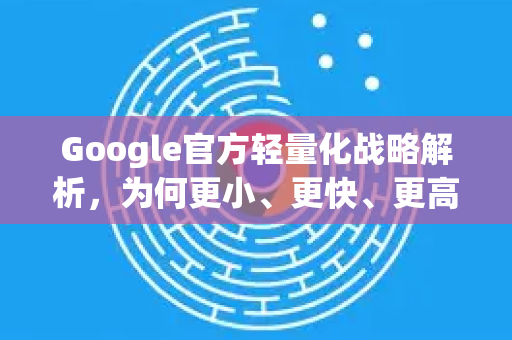 Google官方轻量化战略解析，为何更小、更快、更高效成为核心？
