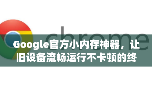 Google官方小内存神器，让旧设备流畅运行不卡顿的终极指南-第1张图片-谷歌浏览器 (Google Chrome)官方下载_免费安全浏览器