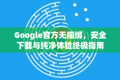 Google官方无捆绑，安全下载与纯净体验终极指南