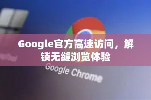 Google官方高速访问，解锁无缝浏览体验
