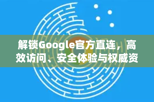 解锁Google官方直连，高效访问、安全体验与权威资源一站式指南