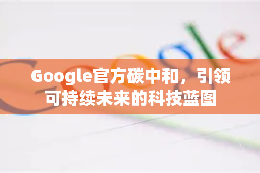 Google官方碳中和，引领可持续未来的科技蓝图