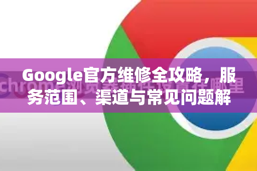 Google官方维修全攻略，服务范围、渠道与常见问题解析