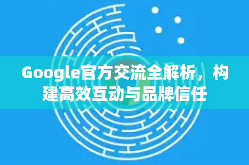 Google官方交流全解析，构建高效互动与品牌信任