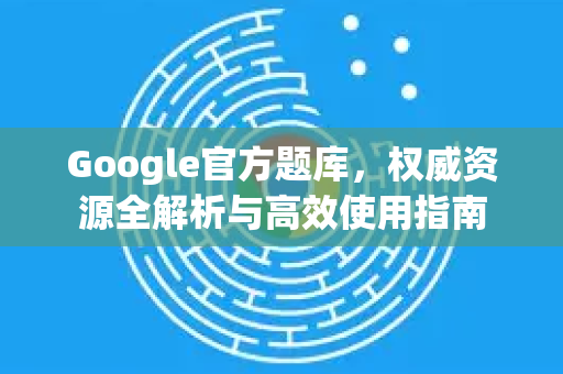 Google官方题库，权威资源全解析与高效使用指南