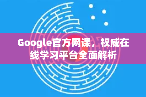 Google官方网课，权威在线学习平台全面解析-第1张图片-谷歌浏览器 (Google Chrome)官方下载_免费安全浏览器