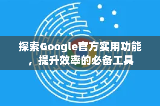 探索Google官方实用功能，提升效率的必备工具