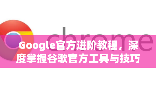 Google官方进阶教程，深度掌握谷歌官方工具与技巧的精髓指南-第1张图片-谷歌浏览器 (Google Chrome)官方下载_免费安全浏览器