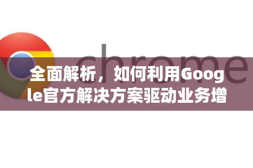 全面解析，如何利用Google官方解决方案驱动业务增长