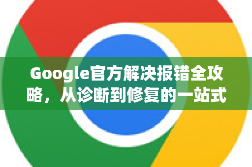 Google官方解决报错全攻略，从诊断到修复的一站式指南