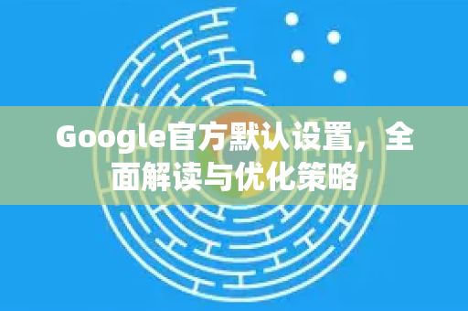 Google官方默认设置，全面解读与优化策略-第1张图片-谷歌浏览器 (Google Chrome)官方下载_免费安全浏览器