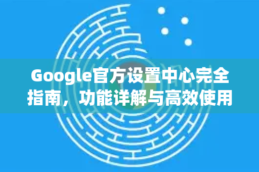 Google官方设置中心完全指南，功能详解与高效使用技巧-第1张图片-谷歌浏览器 (Google Chrome)官方下载_免费安全浏览器