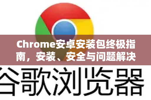 Chrome安卓安装包终极指南，安装、安全与问题解决