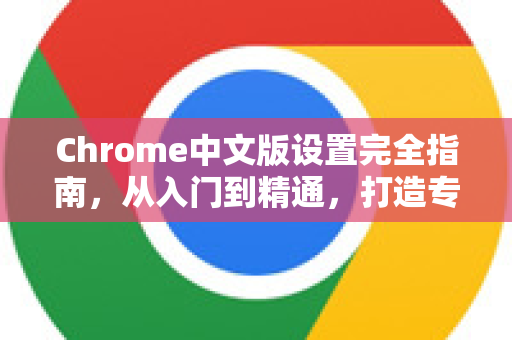 Chrome中文版设置完全指南，从入门到精通，打造专属浏览体验