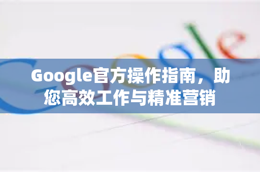 Google官方操作指南，助您高效工作与精准营销