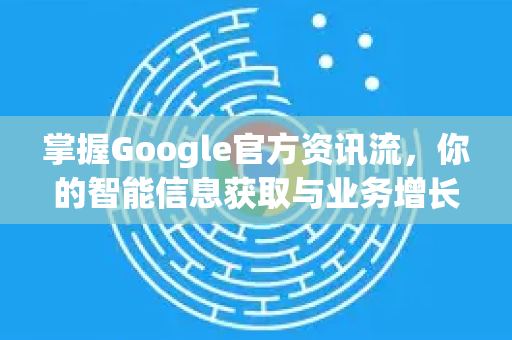 掌握Google官方资讯流，你的智能信息获取与业务增长新引擎