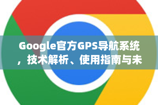 Google官方GPS导航系统，技术解析、使用指南与未来展望