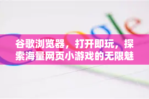 谷歌浏览器，打开即玩，探索海量网页小游戏的无限魅力-第1张图片-谷歌浏览器 (Google Chrome)官方下载_免费安全浏览器