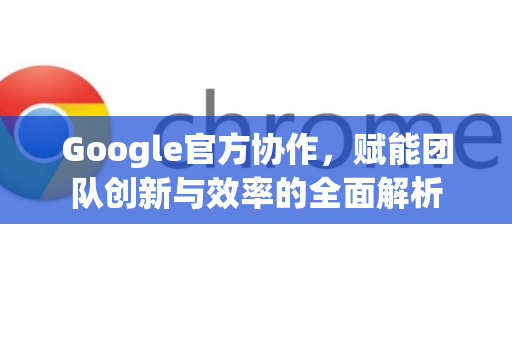 Google官方协作，赋能团队创新与效率的全面解析