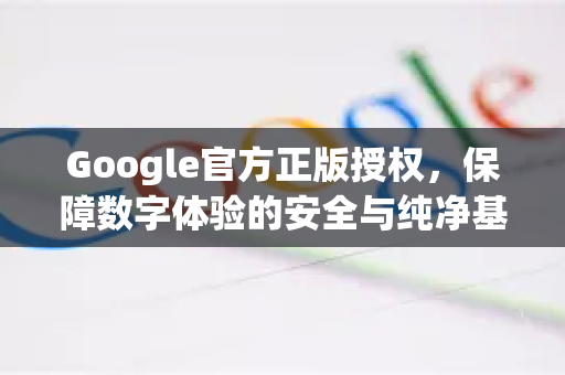 Google官方正版授权，保障数字体验的安全与纯净基石