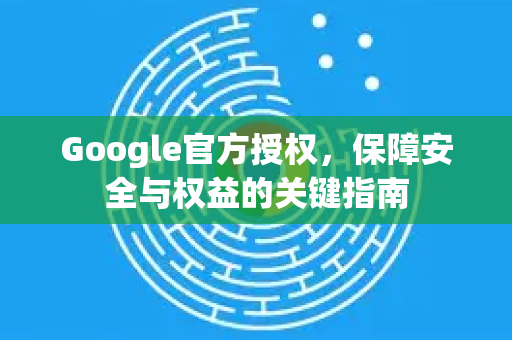 Google官方授权，保障安全与权益的关键指南-第1张图片-谷歌浏览器 (Google Chrome)官方下载_免费安全浏览器