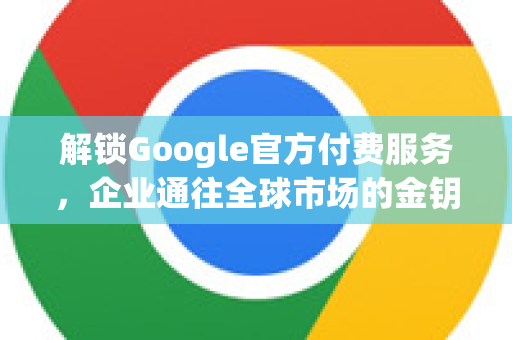 解锁Google官方付费服务，企业通往全球市场的金钥匙-第1张图片-谷歌浏览器 (Google Chrome)官方下载_免费安全浏览器