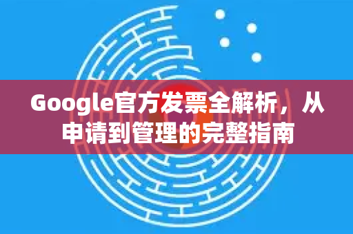 Google官方发票全解析，从申请到管理的完整指南