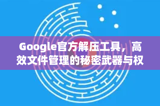 Google官方解压工具，高效文件管理的秘密武器与权威指南