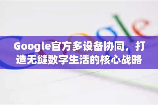 Google官方多设备协同，打造无缝数字生活的核心战略