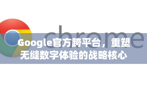 Google官方跨平台，重塑无缝数字体验的战略核心