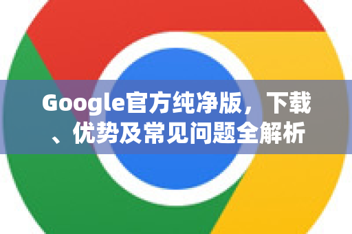 Google官方纯净版，下载、优势及常见问题全解析-第1张图片-谷歌浏览器 (Google Chrome)官方下载_免费安全浏览器