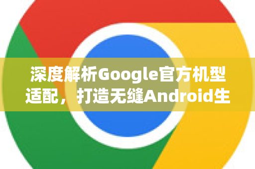 深度解析Google官方机型适配，打造无缝Android生态体验-第1张图片-谷歌浏览器 (Google Chrome)官方下载_免费安全浏览器