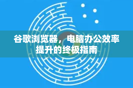 谷歌浏览器，电脑办公效率提升的终极指南