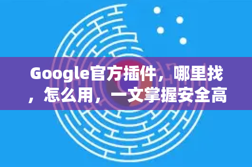 Google官方插件，哪里找，怎么用，一文掌握安全高效之道