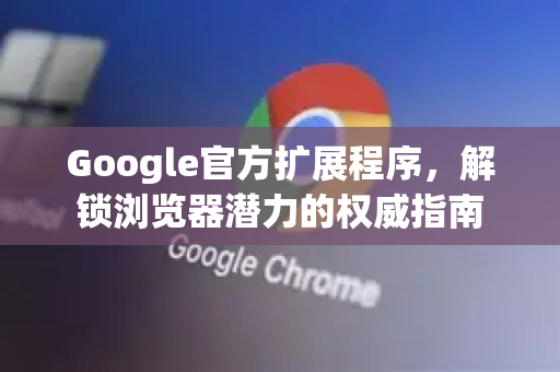 Google官方扩展程序，解锁浏览器潜力的权威指南