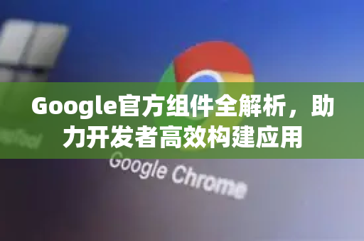 Google官方组件全解析，助力开发者高效构建应用