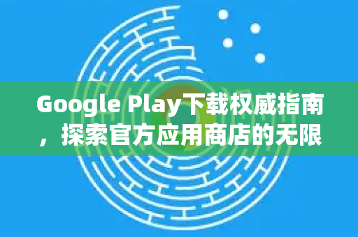 Google Play下载权威指南，探索官方应用商店的无限可能