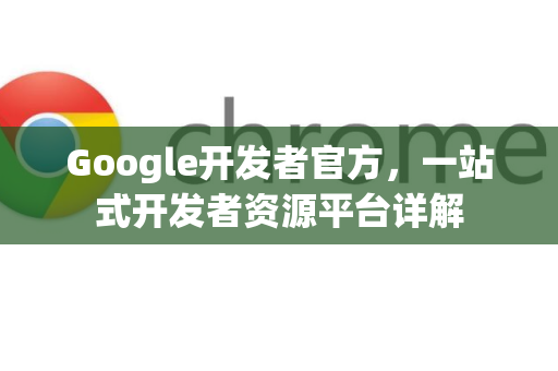 Google开发者官方，一站式开发者资源平台详解