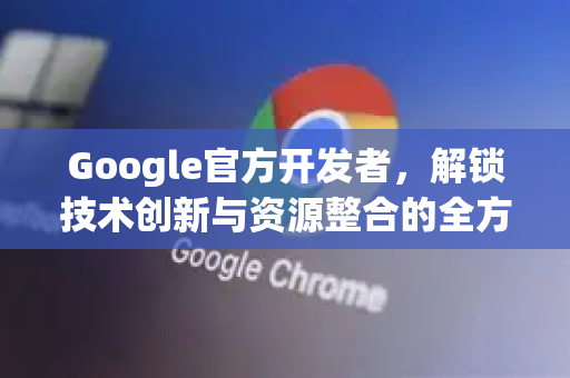 Google官方开发者，解锁技术创新与资源整合的全方位指南