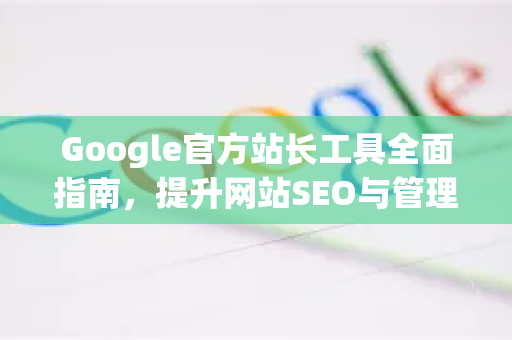 Google官方站长工具全面指南，提升网站SEO与管理的核心利器