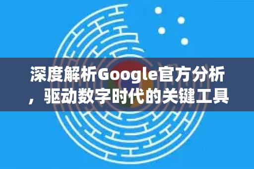 深度解析Google官方分析，驱动数字时代的关键工具