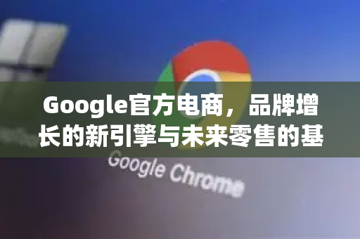 Google官方电商，品牌增长的新引擎与未来零售的基石