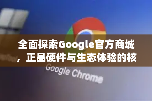 全面探索Google官方商城，正品硬件与生态体验的核心平台