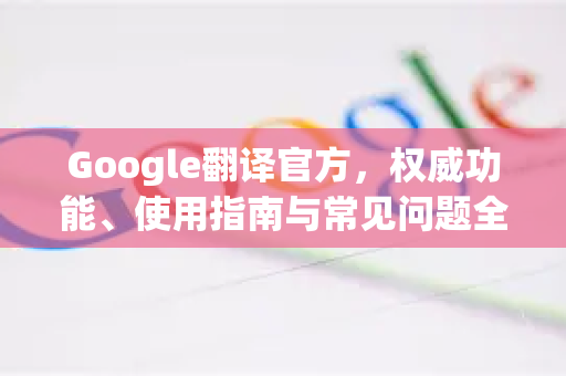 Google翻译官方，权威功能、使用指南与常见问题全解析