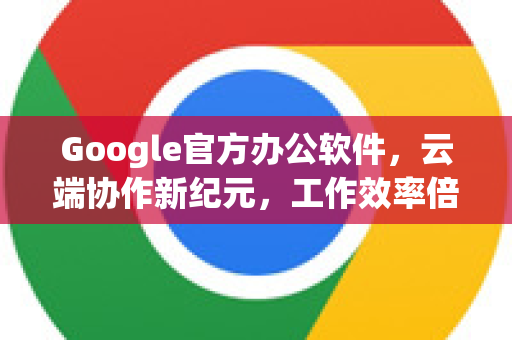Google官方办公软件，云端协作新纪元，工作效率倍增的智能选择