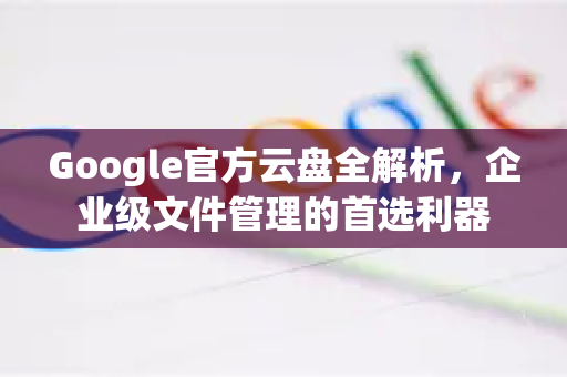 Google官方云盘全解析，企业级文件管理的首选利器