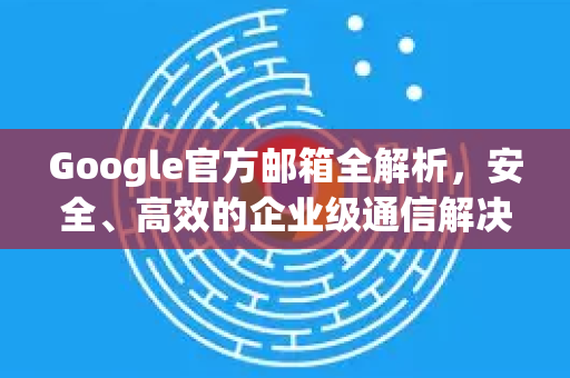 Google官方邮箱全解析，安全、高效的企业级通信解决方案